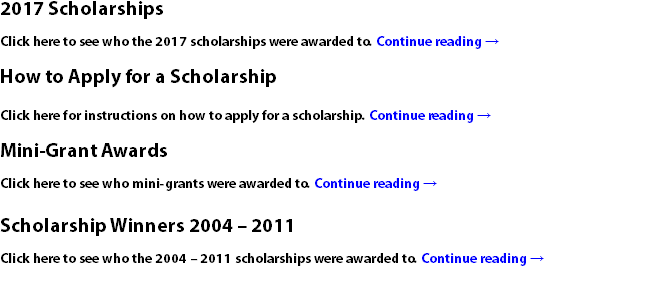 2017 Scholarships Click here to see who the 2017 scholarships were awarded to. Continue reading → How to Apply for a Scholarship Click here for instructions on how to apply for a scholarship. Continue reading → Mini-Grant Awards Click here to see who mini-grants were awarded to. Continue reading → Scholarship Winners 2004 – 2011 Click here to see who the 2004 – 2011 scholarships were awarded to. Continue reading →